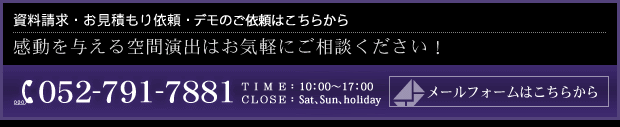 資料請求・お見積もり依頼・デモのご依頼はこちらから 感動を与える空間演出はお気軽にご相談ください!052-791-7881 受付時間 10:00~17:00 (土日祝休み)
