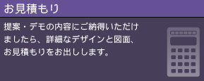 お見積もり 提案・デモの内容にご納得いただけましたら、詳細なデザインと図面、お見積もりをお出しします。