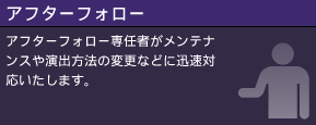 アフターフォロー アフターフォロー専任者がメンテナンスや演出方法の変更などに迅速対応いたします。