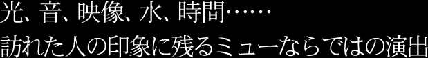 光、音、映像、水、時間…… 訪れた人の印象に残るミューならではの演出